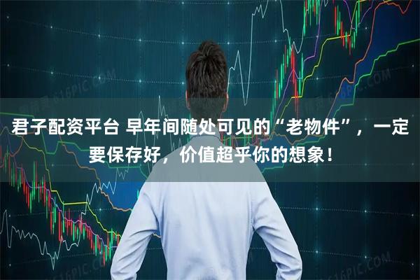 君子配资平台 早年间随处可见的“老物件”，一定要保存好，价值超乎你的想象！