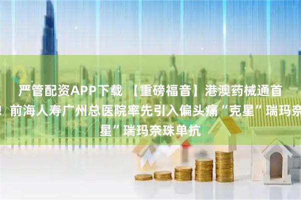 严管配资APP下载 【重磅福音】港澳药械通首单落地！前海人寿广州总医院率先引入偏头痛“克星”瑞玛奈珠单抗