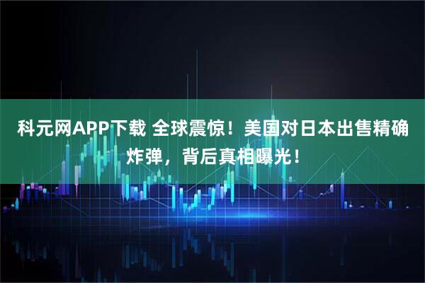 科元网APP下载 全球震惊！美国对日本出售精确炸弹，背后真相曝光！