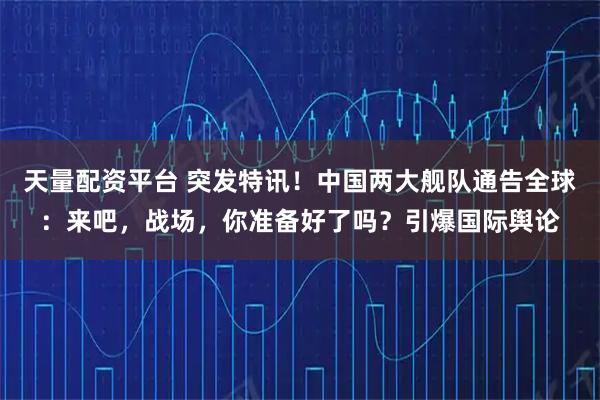 天量配资平台 突发特讯！中国两大舰队通告全球：来吧，战场，你准备好了吗？引爆国际舆论