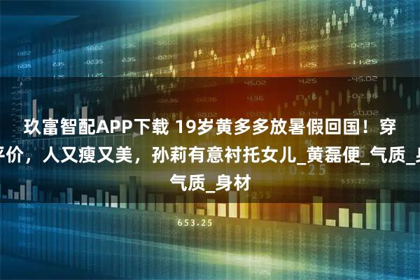 玖富智配APP下载 19岁黄多多放暑假回国！穿搭平价，人又瘦又美，孙莉有意衬托女儿_黄磊便_气质_身材