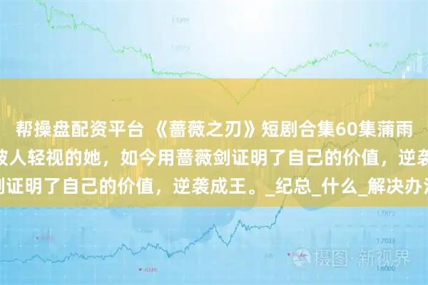 帮操盘配资平台 《蔷薇之刃》短剧合集60集蒲雨童&李长志曾经被人轻视的她，如今用蔷薇剑证明了自己的价值，逆袭成王。_纪总_什么_解决办法