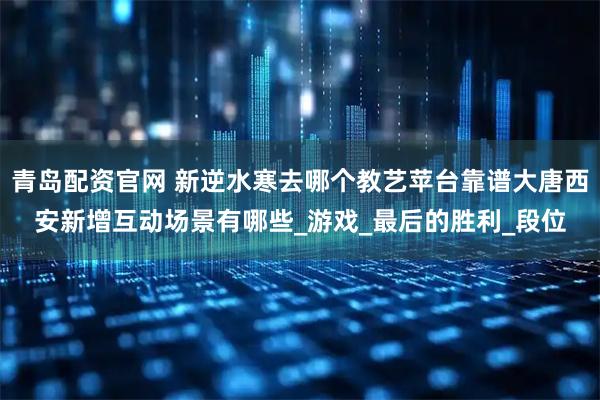 青岛配资官网 新逆水寒去哪个教艺苹台靠谱大唐西安新增互动场景有哪些_游戏_最后的胜利_段位