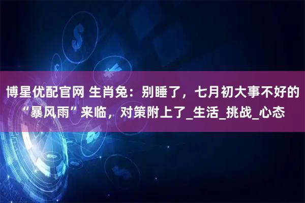 博星优配官网 生肖兔：别睡了，七月初大事不好的“暴风雨”来临，对策附上了_生活_挑战_心态