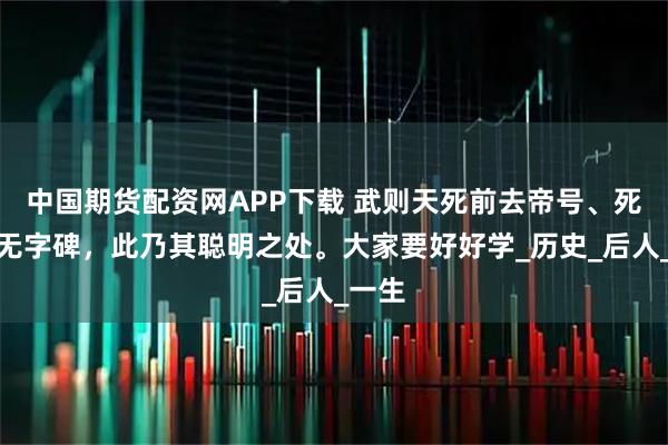 中国期货配资网APP下载 武则天死前去帝号、死后留无字碑，此乃其聪明之处。大家要好好学_历史_后人_一生