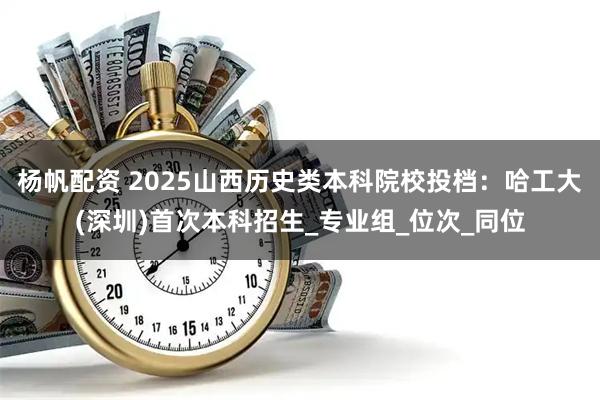 杨帆配资 2025山西历史类本科院校投档：哈工大(深圳)首次本科招生_专业组_位次_同位