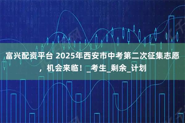 富兴配资平台 2025年西安市中考第二次征集志愿，机会来临！_考生_剩余_计划