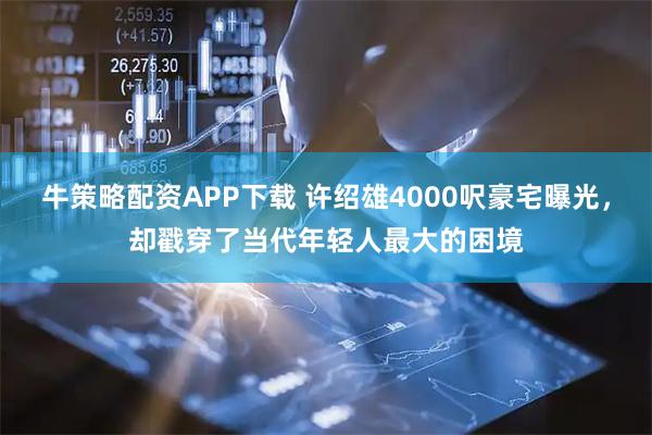 牛策略配资APP下载 许绍雄4000呎豪宅曝光,却戳穿了当代年轻人最大的困境