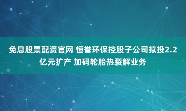免息股票配资官网 恒誉环保控股子公司拟投2.2亿元扩产 加码轮胎热裂解业务