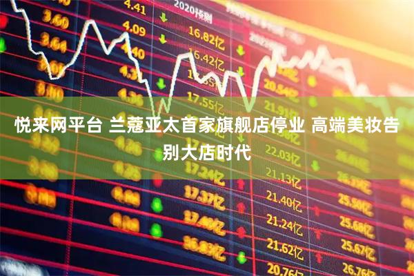 悦来网平台 兰蔻亚太首家旗舰店停业 高端美妆告别大店时代