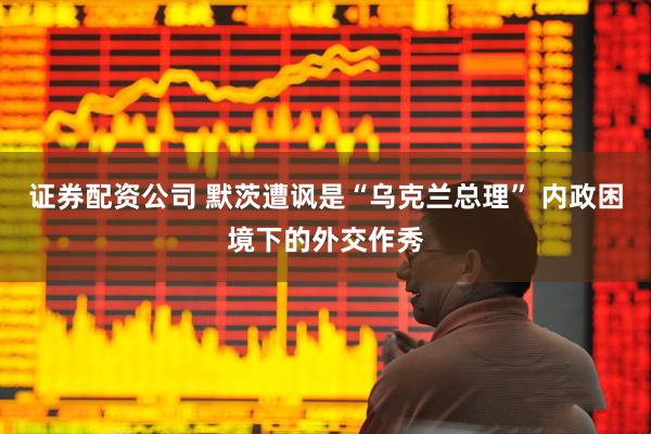 证券配资公司 默茨遭讽是“乌克兰总理” 内政困境下的外交作秀